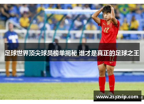 足球世界顶尖球员榜单揭秘 谁才是真正的足球之王