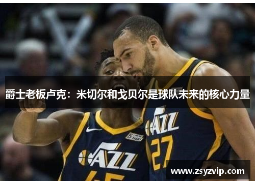爵士老板卢克：米切尔和戈贝尔是球队未来的核心力量